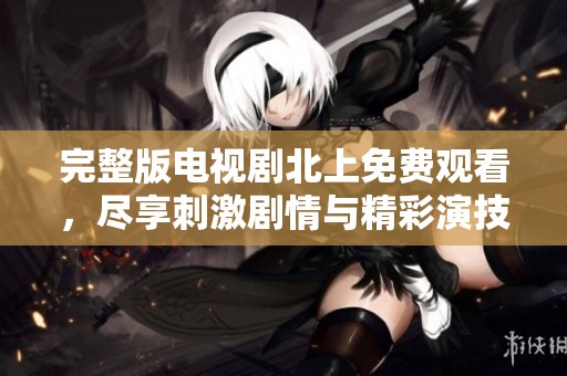 完整版电视剧北上免费观看，尽享刺激剧情与精彩演技的新体验