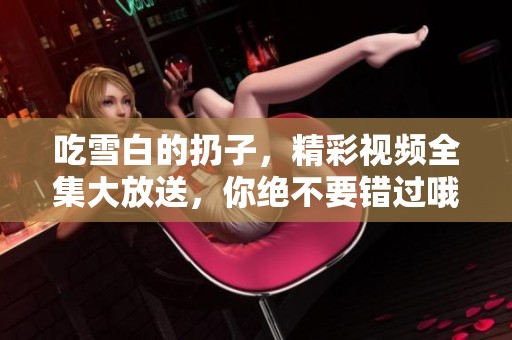 吃雪白的扔子，精彩视频全集大放送，你绝不要错过哦