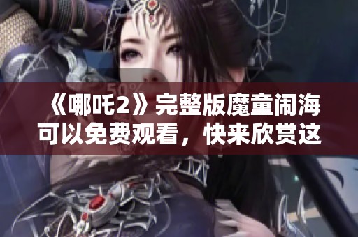 《哪吒2》完整版魔童闹海可以免费观看，快来欣赏这部精彩影片！