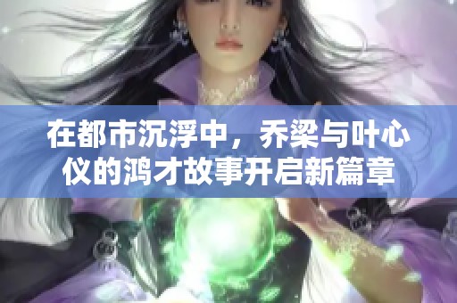 在都市沉浮中，乔梁与叶心仪的鸿才故事开启新篇章
