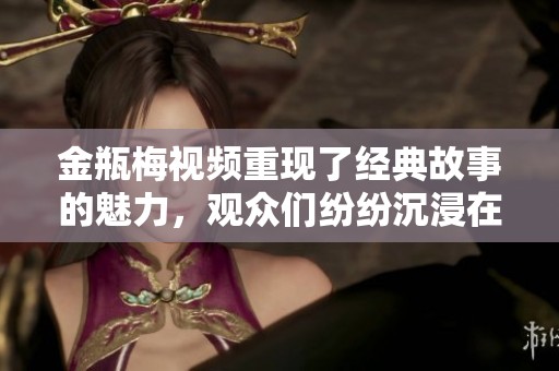 金瓶梅视频重现了经典故事的魅力，观众们纷纷沉浸在这一文化传承中