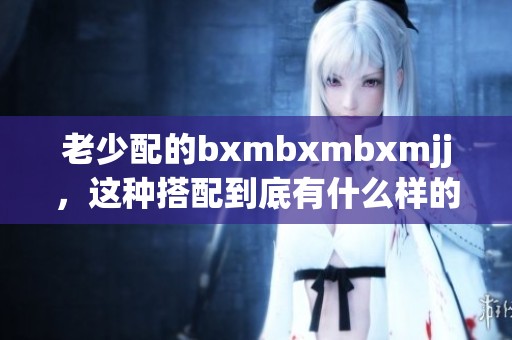 老少配的bxmbxmbxmjj，这种搭配到底有什么样的魅力与趣味呢