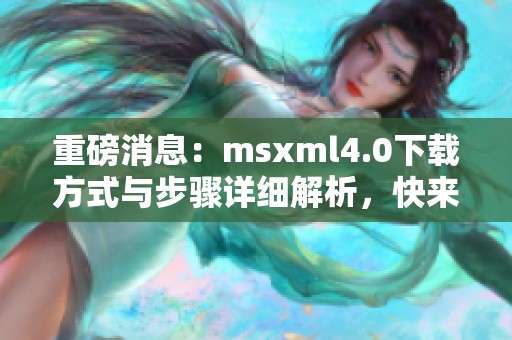重磅消息：msxml4.0下载方式与步骤详细解析，快来了解吧！