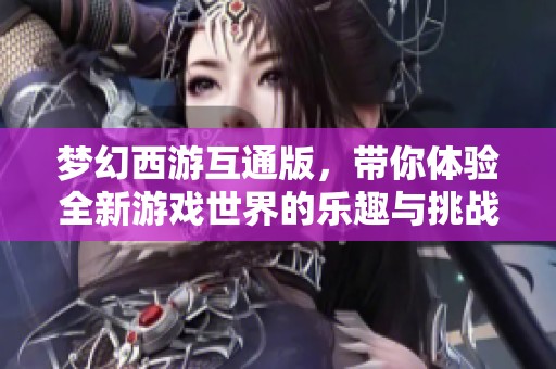 梦幻西游互通版，带你体验全新游戏世界的乐趣与挑战