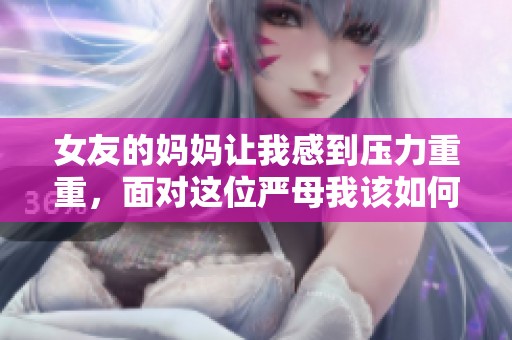女友的妈妈让我感到压力重重，面对这位严母我该如何应对呢