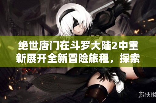 绝世唐门在斗罗大陆2中重新展开全新冒险旅程，探索神秘的魂师之路