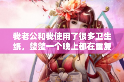 我老公和我使用了很多卫生纸，整整一个晚上都在重复这个动作