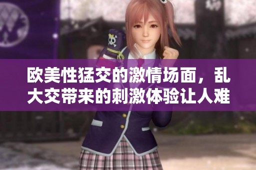 欧美性猛交的激情场面，乱大交带来的刺激体验让人难忘03