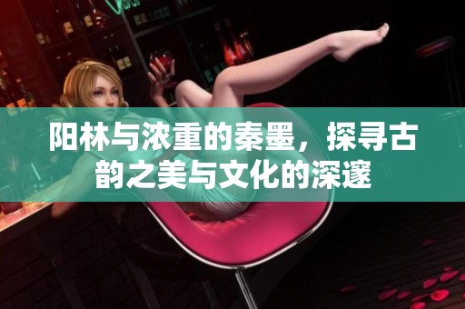 阳林与浓重的秦墨，探寻古韵之美与文化的深邃