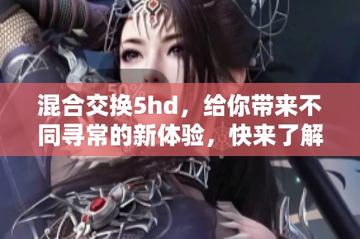 混合交换5hd，给你带来不同寻常的新体验，快来了解吧！