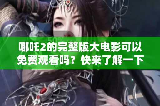 哪吒2的完整版大电影可以免费观看吗？快来了解一下吧！