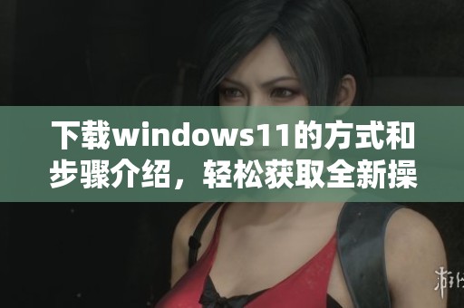 下载windows11的方式和步骤介绍，轻松获取全新操作系统