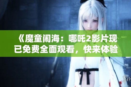 《魔童闹海：哪吒2影片现已免费全面观看，快来体验精彩内容》