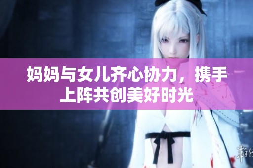 妈妈与女儿齐心协力，携手上阵共创美好时光