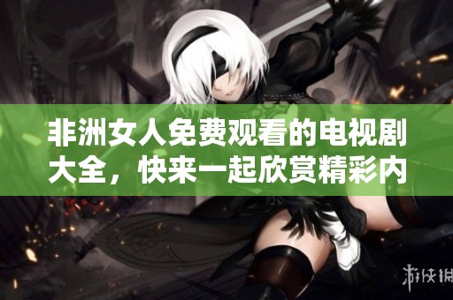 非洲女人免费观看的电视剧大全，快来一起欣赏精彩内容吧！