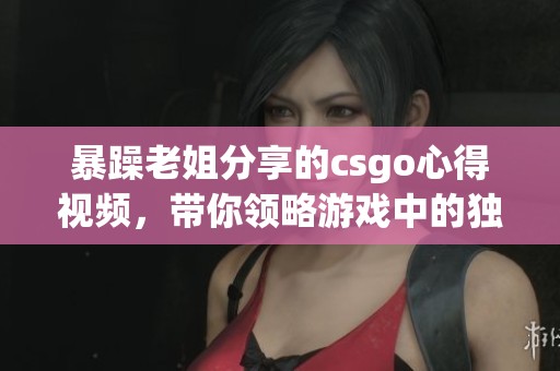 暴躁老姐分享的csgo心得视频，带你领略游戏中的独特技巧与经验