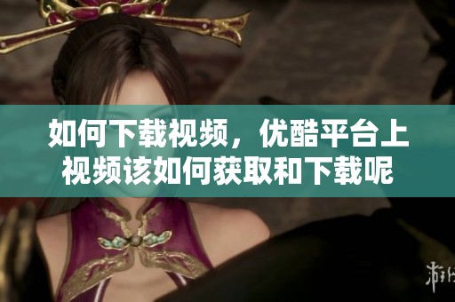 如何下载视频，优酷平台上视频该如何获取和下载呢