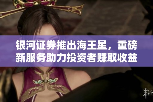 银河证券推出海王星，重磅新服务助力投资者赚取收益