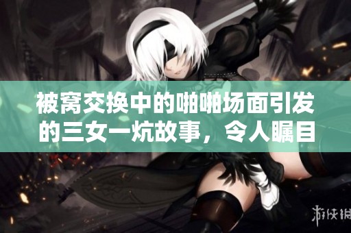 被窝交换中的啪啪场面引发的三女一炕故事，令人瞩目不已。