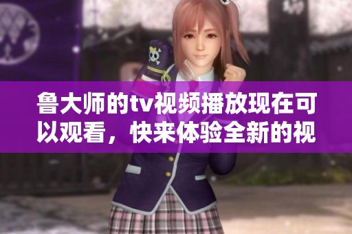 鲁大师的tv视频播放现在可以观看，快来体验全新的视频内容吧