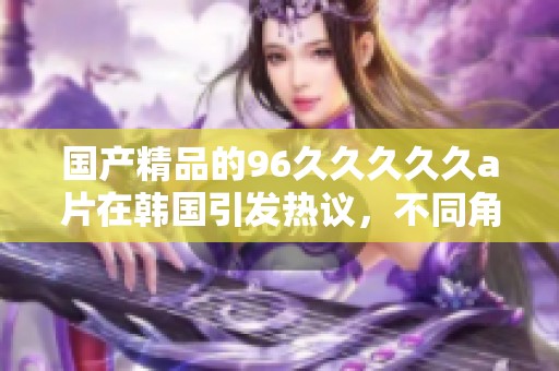 ****的96****久**在韩国引发热议，不同角度分析其影响和受欢迎程度