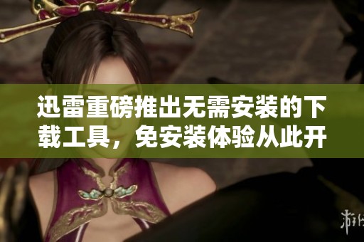 迅雷重磅推出无需安装的下载工具，免安装体验从此开启新篇章