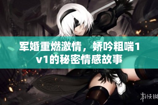 军婚重燃激情，娇吟粗喘1v1的秘密情感故事