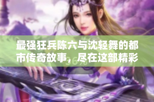 最强狂兵陈六与沈轻舞的都市传奇故事，尽在这部精彩小说中