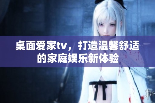桌面爱家tv，打造温馨舒适的家庭娱乐新体验