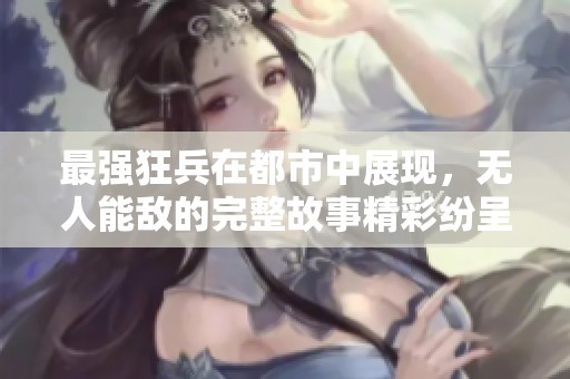 最强狂兵在都市中展现，无人能敌的完整故事精彩纷呈