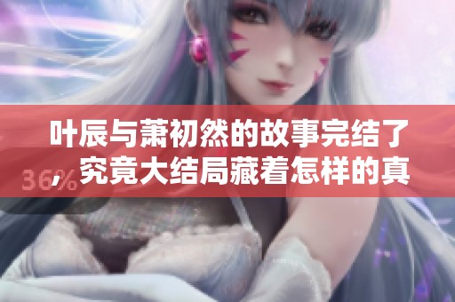 叶辰与萧初然的故事完结了，究竟大结局藏着怎样的真相呢