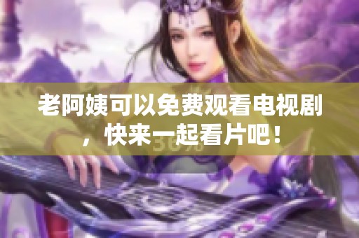 老阿姨可以免费观看电视剧，快来一起看片吧！