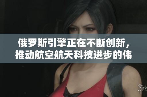 俄罗斯引擎正在不断创新，推动航空航天科技进步的伟大力量