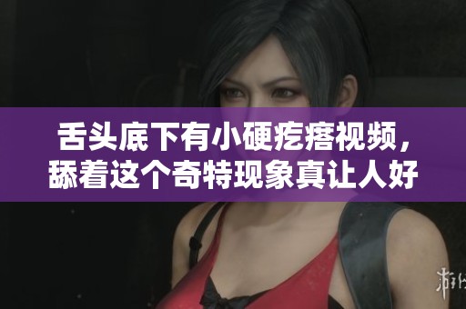舌头底下有小硬疙瘩视频，舔着这个奇特现象真让人好奇