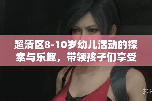 超清区8-10岁幼儿活动的探索与乐趣，带领孩子们享受重拾童趣的美好时光