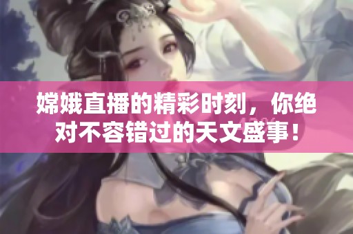 嫦娥直播的精彩时刻，你绝对不容错过的天文盛事！