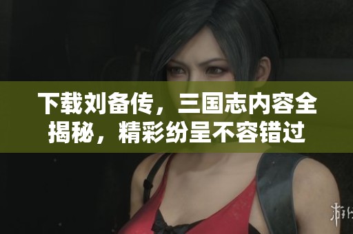 下载刘备传，三国志内容全揭秘，精彩纷呈不容错过
