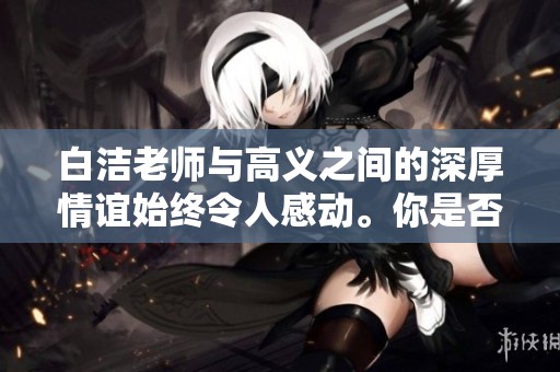 白洁老师与高义之间的深厚情谊始终令人感动。你是否了解他们的故事？