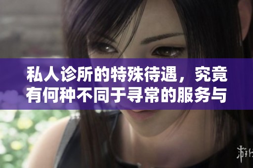 私人诊所的特殊待遇，究竟有何种不同于寻常的服务与体验呢