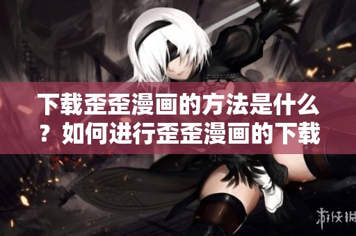 下载歪歪漫画的方法是什么？如何进行歪歪漫画的下载？