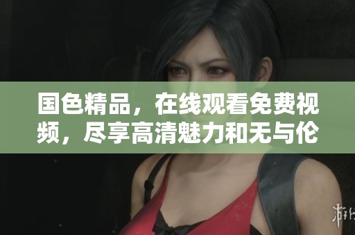 国色精品，在线观看免费视频，尽享高清魅力和无与伦比的视觉盛宴！