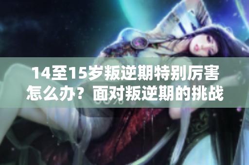 14至15岁叛逆期特别厉害怎么办？面对叛逆期的挑战我们应该如何应对呢