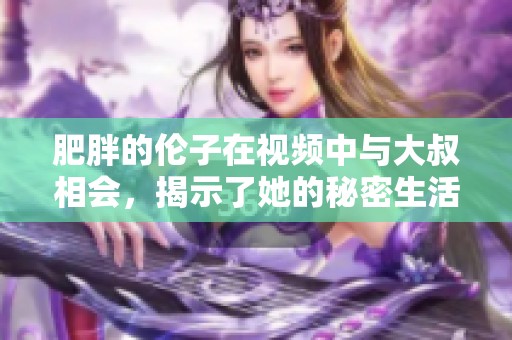 肥胖的伦子在视频中与大叔相会，揭示了她的秘密生活456视频。