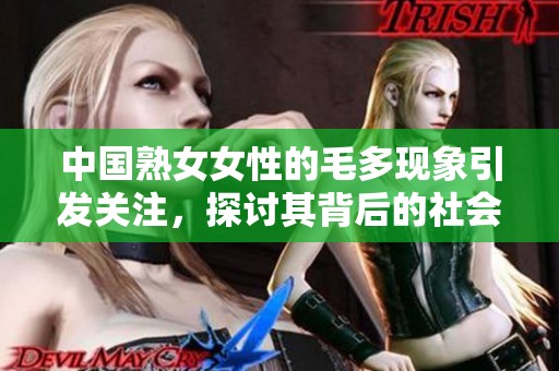 中国熟女女性的毛多现象引发关注，探讨其背后的社会文化因素