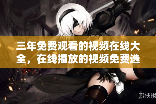 三年免费观看的视频在线大全，在线播放的视频免费选择非常丰富