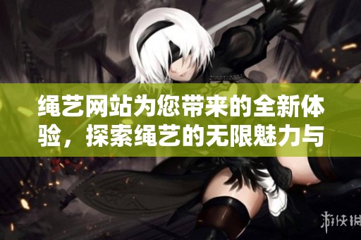 绳艺网站为您带来的全新体验，探索绳艺的无限魅力与精彩内容
