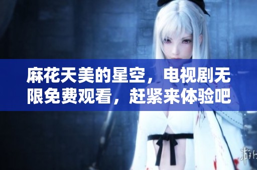 麻花天美的星空，电视剧无限免费观看，赶紧来体验吧！