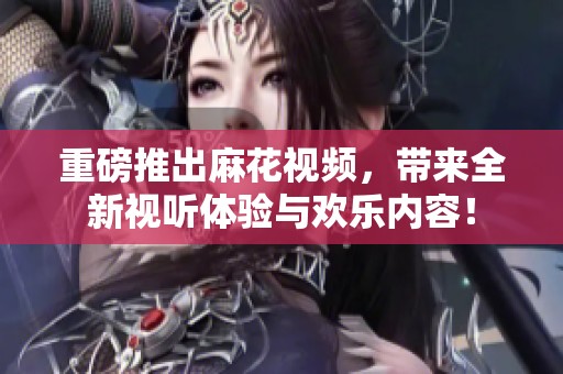 重磅推出麻花视频，带来全新视听体验与欢乐内容！
