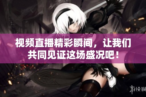 视频直播精彩瞬间，让我们共同见证这场盛况吧！