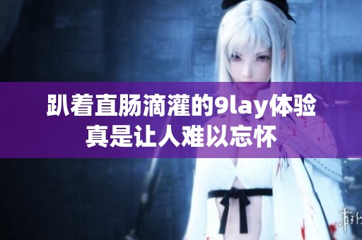 趴着直肠滴灌的9lay体验真是让人难以忘怀